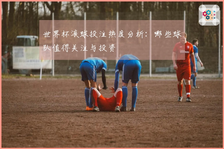 世界杯滚球投注热度分析：哪些球队值得关注与投资