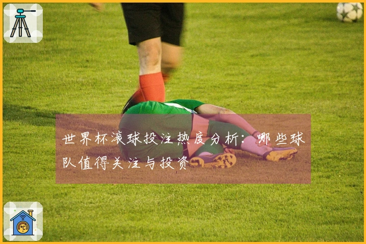 世界杯滚球投注热度分析：哪些球队值得关注与投资