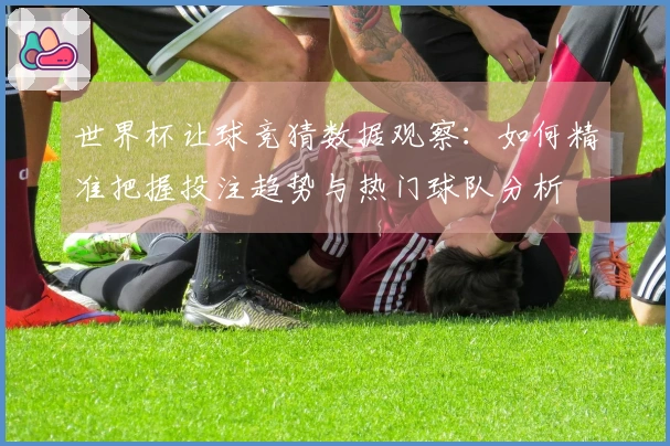 世界杯让球竞猜数据观察：如何精准把握投注趋势与热门球队分析