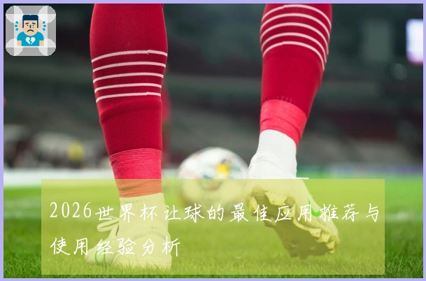 2026世界杯让球的最佳应用推荐与使用经验分析