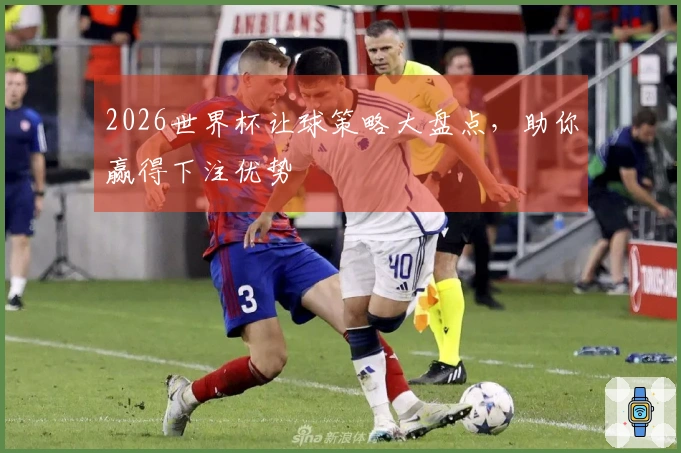 2026世界杯让球策略大盘点，助你赢得下注优势